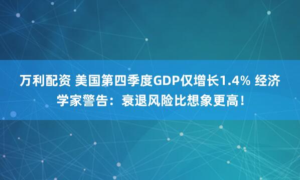 万利配资 美国第四季度GDP仅增长1.4% 经济学家警告：衰退风险比想象更高！
