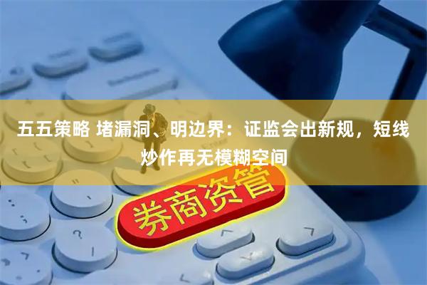 五五策略 堵漏洞、明边界：证监会出新规，短线炒作再无模糊空间