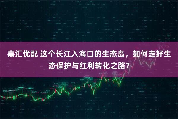 嘉汇优配 这个长江入海口的生态岛，如何走好生态保护与红利转化之路？