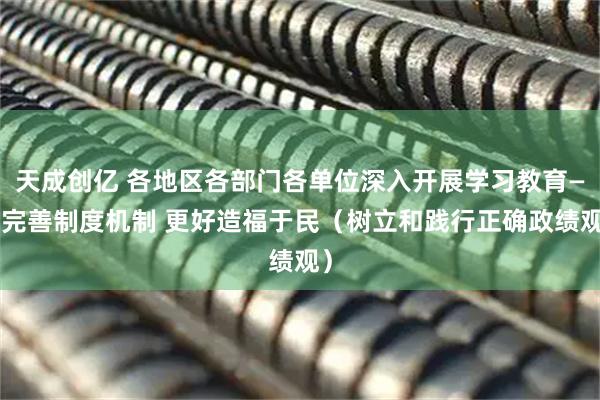 天成创亿 各地区各部门各单位深入开展学习教育——完善制度机制 更好造福于民（树立和践行正确政绩观）